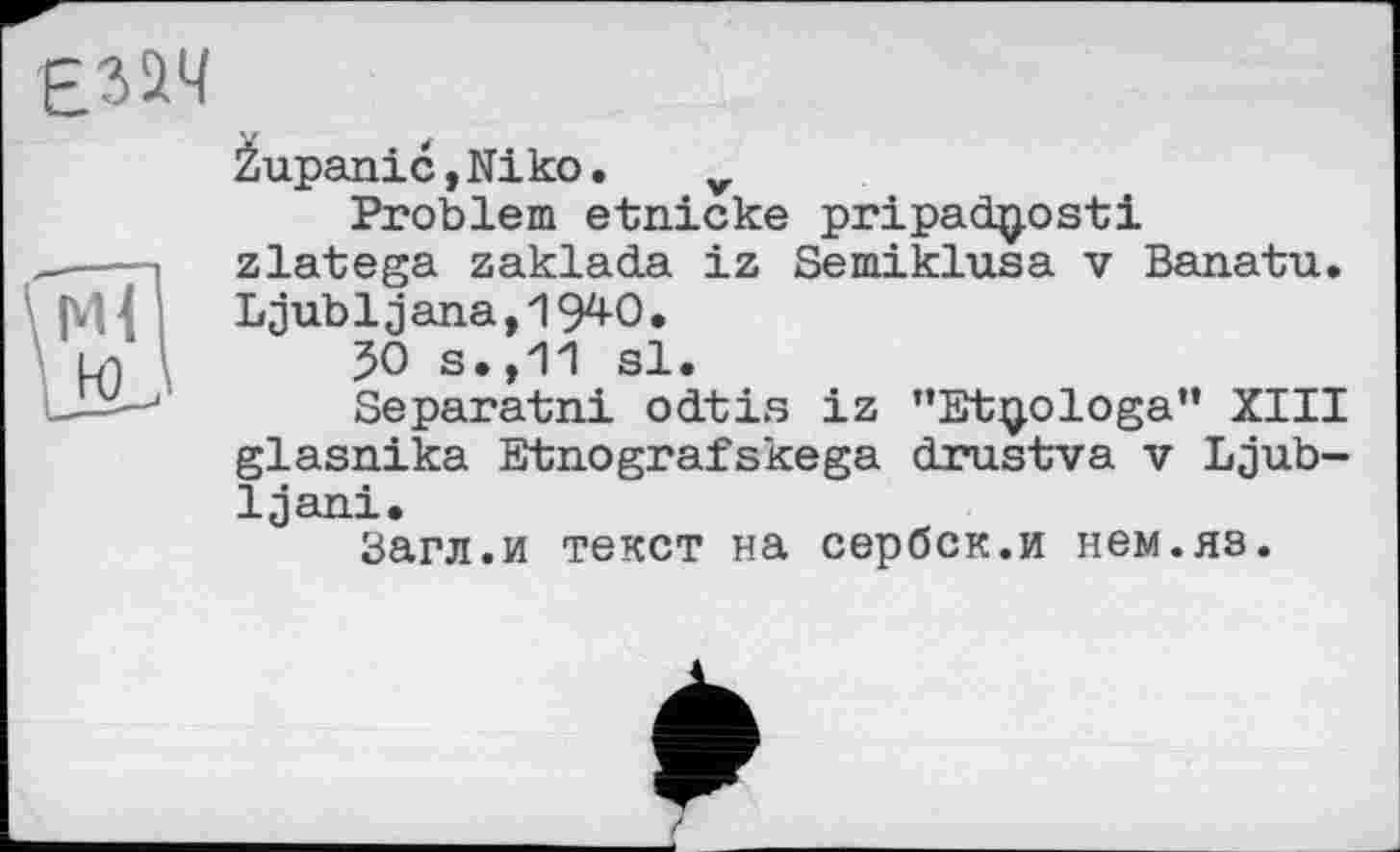 ﻿2upanic,Niko. v
Problem etnicke pripadtyosti zlatega zaklada iz Semiklusa v Banatu. Ljubljana, 194-0.
50 s.,11 si.
Separatni odtis iz "Etijologa” XIII glasnika Etnografskega drustva v Ljub-Ijani.
Загл.и текст на сербок.и нем.яз.